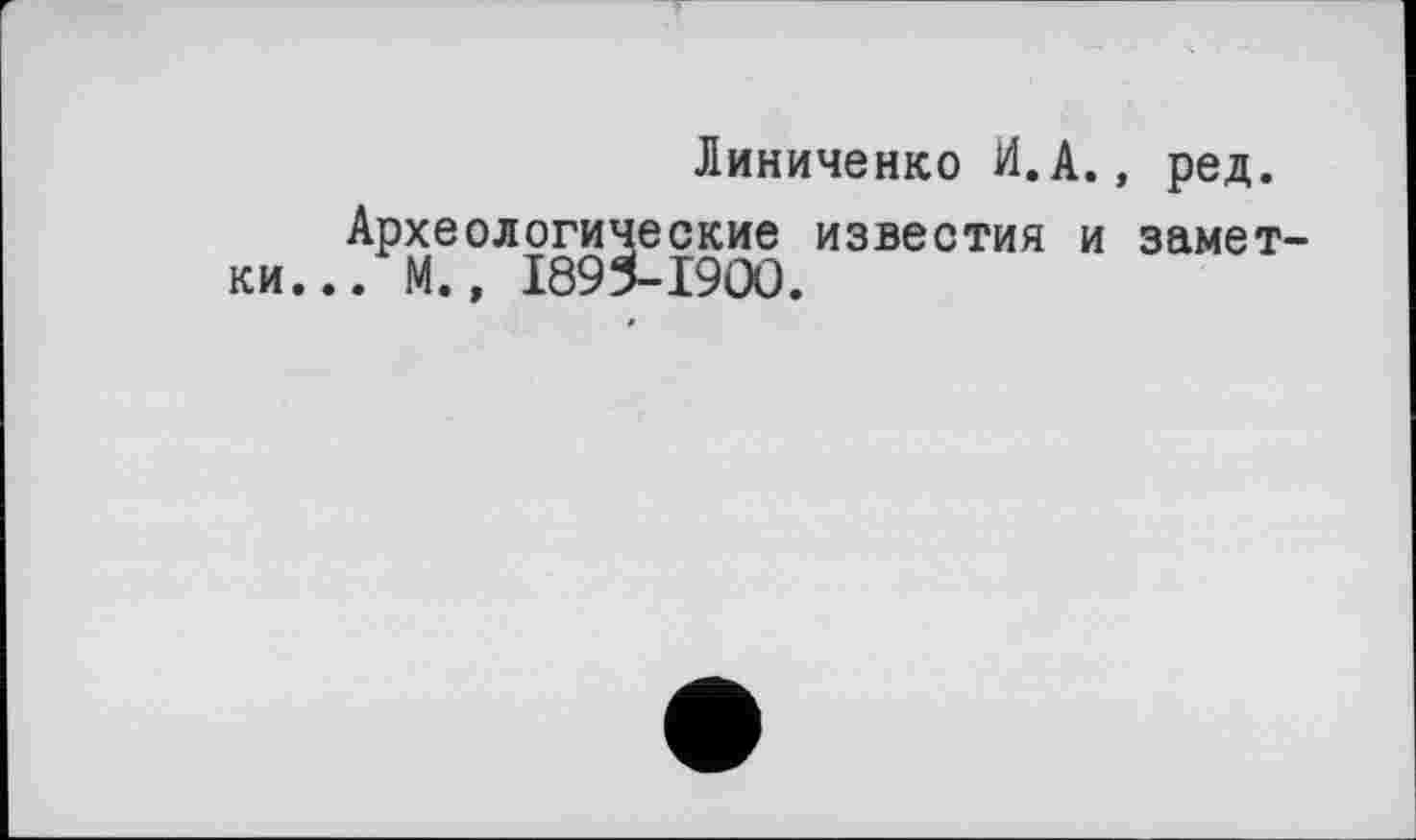 ﻿Линиченко И.А., ред.
Археологические известия и замет . М., 1895-1900.